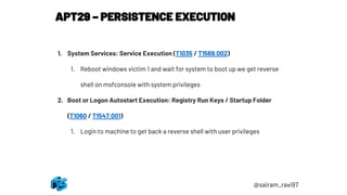 APT29 – PERSISTENCE EXECUTION
@sairam_ravi97
1. System Services: Service Execution (T1035 / T1569.002)
1. Reboot windows victim 1 and wait for system to boot up we get reverse
shell on msfconsole with system privileges
2. Boot or Logon Autostart Execution: Registry Run Keys / Startup Folder
(T1060 / T1547.001)
1. Login to machine to get back a reverse shell with user privileges
 