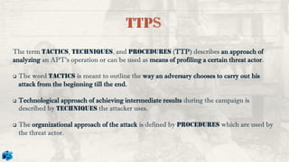 The term Tactics, Techniques, and Procedures (TTP) describes an approach of
analyzing an APT’s operation or can be used as means of profiling a certain threat actor.
❑ The word Tactics is meant to outline the way an adversary chooses to carry out his
attack from the beginning till the end.
❑ Technological approach of achieving intermediate results during the campaign is
described by Techniques the attacker uses.
❑ The organizational approach of the attack is defined by procedures which are used by
the threat actor.
TTPs
 
