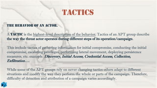 Tactics
The behavior of an actor.
A tactic is the highest-level description of the behavior; Tactics of an APT group describe
the way the threat actor operates during different steps of its operation/campaign.
This include tactics of gathering information for initial compromise, conducting the initial
compromise, escalating privileges, performing lateral movement, deploying persistence
measures, etc. example. Discovery, Initial Access, Credential Access, Collection,
Exfiltration….
While some of the APT groups rely on never changing tactics others adapt to different
situations and modify the way they perform the whole or parts of the campaign. Therefore,
difficulty of detection and attribution of a campaign varies accordingly.
 