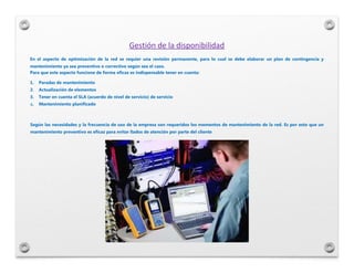 Gestión de la disponibilidad
En el aspecto de optimización de la red se requier una revisión permanente, para lo cual se d...