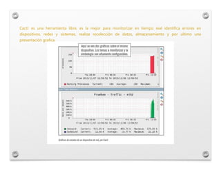 Cacti: es una herramienta libre, es la mejor para monitorizar en tiempo real identifica errores en
dispositivos, redes y s...