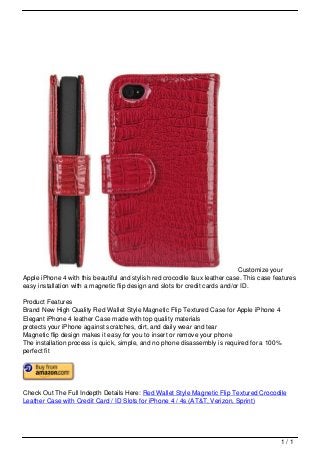 Customize your
                                   Apple iPhone 4 with this beautiful and stylish red crocodile faux leather case. This case features
                                   easy installation with a magnetic flip design and slots for credit cards and/or ID.

                                   Product Features
                                   Brand New High Quality Red Wallet Style Magnetic Flip Textured Case for Apple iPhone 4
                                   Elegant iPhone 4 leather Case made with top quality materials
                                   protects your iPhone against scratches, dirt, and daily wear and tear
                                   Magnetic flip design makes it easy for you to insert or remove your phone
                                   The installation process is quick, simple, and no phone disassembly is required for a 100%
                                   perfect fit




                                   Check Out The Full Indepth Details Here: Red Wallet Style Magnetic Flip Textured Crocodile
                                   Leather Case with Credit Card / ID Slots for iPhone 4 / 4s (AT&T, Verizon, Sprint)




                                                                                                                               1/1
Powered by TCPDF (www.tcpdf.org)
 