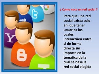 ¿ Como nace un red social ?
Para que una red
social exista solo
ahí que tener
usuarios los
cuales
interactúen entre
si de forma
directa sin
importa en la
temática de la
cual se base la
red social elegida