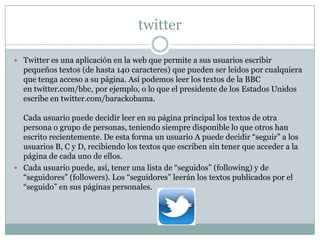 twitter

 Twitter es una aplicación en la web que permite a sus usuarios escribir
  pequeños textos (de hasta 140 caracteres) que pueden ser leídos por cualquiera
  que tenga acceso a su página. Así podemos leer los textos de la BBC
  en twitter.com/bbc, por ejemplo, o lo que el presidente de los Estados Unidos
  escribe en twitter.com/barackobama.

  Cada usuario puede decidir leer en su página principal los textos de otra
  persona o grupo de personas, teniendo siempre disponible lo que otros han
  escrito recientemente. De esta forma un usuario A puede decidir “seguir” a los
  usuarios B, C y D, recibiendo los textos que escriben sin tener que acceder a la
  página de cada uno de ellos.
 Cada usuario puede, así, tener una lista de “seguidos” (following) y de
  “seguidores” (followers). Los “seguidores” leerán los textos publicados por el
  “seguido” en sus páginas personales.
 