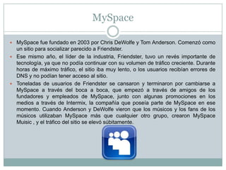 MySpace

 MySpace fue fundado en 2003 por Chris DeWolfe y Tom Anderson. Comenzó como
  un sitio para socializar parecido a Friendster.
 Ese mismo año, el líder de la industria, Friendster, tuvo un revés importante de
  tecnología, ya que no podía continuar con su volumen de tráfico creciente. Durante
  horas de máximo tráfico, el sitio iba muy lento, o los usuarios recibían errores de
  DNS y no podían tener acceso al sitio.
 Toneladas de usuarios de Friendster se cansaron y terminaron por cambiarse a
  MySpace a través del boca a boca, que empezó a través de amigos de los
  fundadores y empleados de MySpace, junto con algunas promociones en los
  medios a través de Intermix, la compañía que poseía parte de MySpace en ese
  momento. Cuando Anderson y DeWolfe vieron que los músicos y los fans de los
  músicos utilizaban MySpace más que cualquier otro grupo, crearon MySpace
  Muisic , y el tráfico del sitio se elevó súbitamente.
 