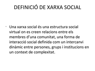 DEFINICIÓ DE XARXA SOCIAL


•
    Una xarxa social és una estructura social
    virtual on es creen relacions entre els
    membres d’una comunitat, una forma de
    interacció social definida com un intercanvi
    dinàmic entre persones, grups i institucions en
    un context de complexitat.
 