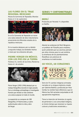 LAS FLORES EN EL TRAJE
REGIONAL MEXICANO
Museo Ex Convento de Tepoztlán, Morelos
Hasta el 12 de septiembre
En el Ex Convento de Tepoztlán se reúne
una vasta colección de obra indumentaria
proveniente de diferentes estados de la
república mexicana.
En la muestra destacan, por su detalle
y exquisito trabajo, los bordados hechos
a mano por los artesanos del país.
PIERRE VERGER EN MÉXICO.
CON LOS PIES EN LA TIERRA
Fototeca NL, Centro de las Artes, Monterrey
Hasta el 1 de octubre
Pierre Verger (1902-1996) destacó por su
trabajo fotográfico durante el siglo pasado.
Fue un etnólogo, antropólogo e investigador
francés que retrató la vida cotidiana
y la cultura popular en todo el mundo.
La exposición se compone de 188
fotografías, 14 fotomurales,y cuatro
audiovisuales sobre la vida y obra
de Verger.
SERIES Y CORTOMETRAJES
MERLÍ
Producida por Veranda TV, disponible
en Netflix
Aborda las andanzas de Merlí Bergeron,
un profesor de Filosofía poco ortodoxo,
quien pretende que sus alumnos piensen
por ellos mismos, para lo cual combina
la enseñanza de los planteamientos
filosóficos con prácticas de
enseñanza no tradicionales.
68 VOCES, 68 CORAZONES
Serie de 35 cuentos indígenas animados
narrados en su lengua originaria, creada
por Gabriela Badillo y producida por Hola
Combo. Su nombre hace referencia a que en
México hay 364 variantes conjuntadas en 68
agrupaciones lingüísticas.
Tiene la intención de fomentar el orgullo
de pertenecer a una comunidad indígena,
al mismo tiempo que reconoce su riqueza
cultural y tradiciones ancestrales.
RED / MAYO-AGOSTO 2018  ·  101
 