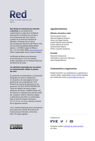 Agradecimientos
Difusión, micrositio y redes
Comunicación Social:
Adriana Degetau Duclaud
Alma Lilia Vega Castillo
Lizeth Fabiola Castro Medina
Julieta Gómez de la Riva
Azucena Díaz Valerio
Esther Casandra Gutiérrez
Encuesta
Dirección General de
Informática y Servicios Técnicos:
José Arteaga Romero
Comentarios y sugerencias
Puede transmitir sus comentarios o sugerencias a
nuestro editor responsable, Arturo Cosme Valadez,
por medio del correo arcosmev@inee.edu.mx
Visítenos en:
       
Consulte nuestro catálogo de publicaciones
en línea.
NÚM. 10 | MAYO-AGOSTO 2018
AÑO 4
Red. Revista de evaluación para docentes
y directivos es una publicación
cuatrimestral a cargo de la Unidad de
Información y Fomento de la Cultura
de la Evaluación del INEE, bajo el
cuidado de la Dirección General de
Difusión y Fomento de la Cultura
de la Evaluación. Barranca del Muerto 341,
Col. San José Insurgentes, Deleg. Benito
Juárez, C.P. 03900, Ciudad de México.
Tel.: +52 (55) 5482-0900. www.inee.edu.mx
Editor responsable: Arturo Cosme Valadez.
Certificado de Reserva de Derechos
al uso Exclusivo e ISSN en trámite,
ambos otorgados por el Instituto Nacional
de Derechos de Autor.
Las opiniones expresadas por los autores
no necesariamente reflejan la postura
del INEE.
El contenido, la presentación, la ilustración,
fotografía, así como la disposición
en conjunto y de cada página de esta
publicación son propiedad del INEE.
Número de reserva de derechos al uso
exclusivo: 04-2015-070917095900-203.
Título de registro de marca y signo
distintivo de mérito: 1568678 (Clase: 41).
Se autoriza su reproducción parcial o total
por cualquier sistema mecánico, digital
o electrónico para fines no comerciales,
bajo la licencia Creative Commons
(CC BY-NC-SA 2.5 MX) y citando la fuente
de la siguiente manera:
INEE. Instituto Nacional para la Evaluación
de la Educación (2018). Red. Revista de
Evaluación para Docentes y Directivos.
Núm. 10 (mayo-agosto).
 