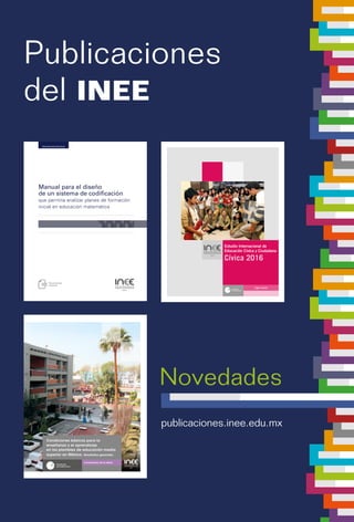 Publicaciones
del INEE
publicaciones.inee.edu.mx
Logro escolar
Estudio Internacional de
Educación Cívica y Ciudadana
Cívica 2016
Condiciones de la oferta
Condiciones básicas para la
enseñanza y el aprendizaje
en los planteles de educación media
superior en México. Resultados generales
CondicionesbásicasparalaenseñanzayelaprendizajeenlosplantelesdeeducaciónmediasuperiorenMéxico.
Novedades
Documentos técnicos
Manual para el diseño
de un sistema de codificación
que permita analizar planes de formación
inicial en educación matemática
 