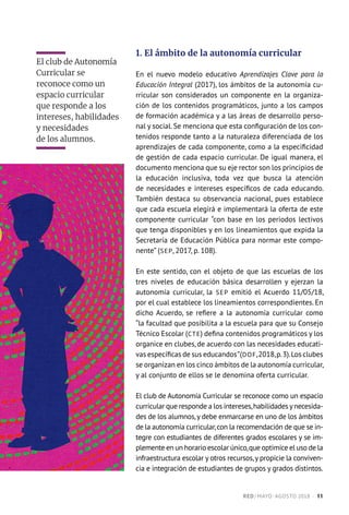 1. El ámbito de la autonomía curricular
En el nuevo modelo educativo Aprendizajes Clave para la
Educación Integral (2017), los ámbitos de la autonomía cu-
rricular son considerados un componente en la organiza-
ción de los contenidos programáticos, junto a los campos
de formación académica y a las áreas de desarrollo perso-
nal y social. Se menciona que esta configuración de los con-
tenidos responde tanto a la naturaleza diferenciada de los
aprendizajes de cada componente, como a la especificidad
de gestión de cada espacio curricular. De igual manera, el
documento menciona que su eje rector son los principios de
la educación inclusiva, toda vez que busca la atención
de necesidades e intereses específicos de cada educando.
También destaca su observancia nacional, pues establece
que cada escuela elegirá e implementará la oferta de este
componente curricular “con base en los periodos lectivos
que tenga disponibles y en los lineamientos que expida la
Secretaría de Educación Pública para normar este compo-
nente” (SEP, 2017, p. 108).
En este sentido, con el objeto de que las escuelas de los
tres niveles de educación básica desarrollen y ejerzan la
autonomía curricular, la SEP emitió el Acuerdo 11/05/18,
por el cual establece los lineamientos correspondientes. En
dicho Acuerdo, se refiere a la autonomía curricular como
“la facultad que posibilita a la escuela para que su Consejo
Técnico Escolar (CTE) defina contenidos programáticos y los
organice en clubes, de acuerdo con las necesidades educati-
vas específicas de sus educandos”(DOF,2018,p.3).Los clubes
se organizan en los cinco ámbitos de la autonomía curricular,
y al conjunto de ellos se le denomina oferta curricular.
El club de Autonomía Curricular se reconoce como un espacio
curricular que responde a los intereses,habilidades ynecesida-
des de los alumnos,y debe enmarcarse en uno de los ámbitos
de la autonomía curricular,con la recomendación de que se in-
tegre con estudiantes de diferentes grados escolares y se im-
plemente en un horario escolar único,que optimice el uso de la
infraestructura escolar y otros recursos,y propicie la conviven-
cia e integración de estudiantes de grupos y grados distintos.
El club de Autonomía
Curricular se
reconoce como un
espacio curricular
que responde a los
intereses, habilidades
y necesidades
de los alumnos.
RED / MAYO-AGOSTO 2018  ·  11
 