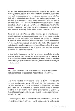 Por otra parte, autonomía proviene del vocablo latín auto, que significa “uno
mismo”, y nomos, que quiere decir “norma”. Podemos entender su significado
como “todo ente que se gobierna a sí mismo de acuerdo a su propia ley”, es
decir, nos indica que la autonomía es la capacidad que tiene una persona
o entidad de establecer sus propias normas y regirse por ellas a la hora de
tomar decisiones. En ello invariablemente está implicado un sentido político
(como lo señalaban los griegos) o una función política (según Kant). Con lo
anterior, me aproximo a una idea sintética respecto a percibir a la autonomía
como un actuar razonado y reflexivo en los ámbitos individual y social.
Desde esta perspectiva, Yannuzzi (2001) menciona que el concepto de au-
tonomía supone un sujeto autorresponsable, autor de sus propias leyes. Es
decir, que sólo son legítimos aquellos principios que han sido racionalmen-
te aceptados por los ciudadanos,eliminando así todo rasgo de heteronomía.
Sin embargo, la noción de autonomía encuentra ciertas dificultades en el
contexto de las sociedades políticas modernas. El hecho mismo de la repre-
sentación coloca una instancia de mediación que podría llevar a la paradoja
de instituir una nueva heteronomía.
Lo anterior, inevitablemente nos lleva a un campo de reflexión entre lo
particular y lo general; a pensar en la articulación entre lo individual y
lo social o, si pensamos en algo más cercano, entre el currículum prescrito
y obligatorio y la práctica docente cotidiana, entre la estandarización y la
contextualización.
Para tener autonomía curricular el docente necesita claridad
en la concepción de educación y de los fines educativos.
En el mismo sentido, si partimos de la idea de Coll (1990) de que el diseño
curricular es el proyecto que preside y guía las actividades educativas
escolares, haciendo explícitas las intenciones que están en su origen y pro-
porcionando un plan para llevarlas a término, además de ser un proyecto
abierto a las modificaciones y correcciones que surgen de su aplicación y
desarrollo,es posible preguntarnos: ¿qué necesita el docente para tener au-
tonomía curricular?
En primer lugar, apunto la necesidad de tener claridad en la concepción de
educación y los fines educativos.En segundo lugar,conocer los fundamentos
RED / MAYO-AGOSTO 2018  ·  13
 