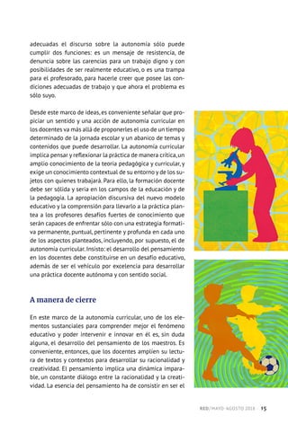 adecuadas el discurso sobre la autonomía sólo puede
cumplir dos funciones: es un mensaje de resistencia, de
denuncia sobre las carencias para un trabajo digno y con
posibilidades de ser realmente educativo, o es una trampa
para el profesorado, para hacerle creer que posee las con-
diciones adecuadas de trabajo y que ahora el problema es
sólo suyo.
Desde este marco de ideas, es conveniente señalar que pro-
piciar un sentido y una acción de autonomía curricular en
los docentes va más allá de proponerles el uso de un tiempo
determinado de la jornada escolar y un abanico de temas y
contenidos que puede desarrollar. La autonomía curricular
implica pensar y reflexionar la práctica de manera crítica,un
amplio conocimiento de la teoría pedagógica y curricular, y
exige un conocimiento contextual de su entorno y de los su-
jetos con quienes trabajará. Para ello, la formación docente
debe ser sólida y seria en los campos de la educación y de
la pedagogía. La apropiación discursiva del nuevo modelo
educativo y la comprensión para llevarlo a la práctica plan-
tea a los profesores desafíos fuertes de conocimiento que
serán capaces de enfrentar sólo con una estrategia formati-
va permanente, puntual, pertinente y profunda en cada uno
de los aspectos planteados, incluyendo, por supuesto, el de
autonomía curricular. Insisto: el desarrollo del pensamiento
en los docentes debe constituirse en un desafío educativo,
además de ser el vehículo por excelencia para desarrollar
una práctica docente autónoma y con sentido social.
A manera de cierre
En este marco de la autonomía curricular, uno de los ele-
mentos sustanciales para comprender mejor el fenómeno
educativo y poder intervenir e innovar en él es, sin duda
alguna, el desarrollo del pensamiento de los maestros. Es
conveniente, entonces, que los docentes amplíen su lectu-
ra de textos y contextos para desarrollar su racionalidad y
creatividad. El pensamiento implica una dinámica impara-
ble, un constante diálogo entre la racionalidad y la creati-
vidad. La esencia del pensamiento ha de consistir en ser el
RED / MAYO-AGOSTO 2018  ·  15
 