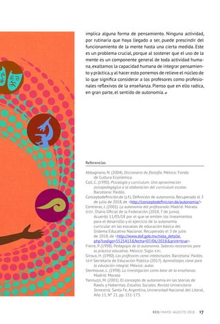 implica alguna forma de pensamiento. Ninguna actividad,
por rutinaria que haya llegado a ser, puede prescindir del
funcionamiento de la mente hasta una cierta medida. Este
es un problema crucial, porque al sostener que el uso de la
mente es un componente general de toda actividad huma-
na, exaltamos la capacidad humana de integrar pensamien-
to y práctica,y al hacer esto ponemos de relieve el núcleo de
lo que significa considerar a los profesores como profesio-
nales reflexivos de la enseñanza. Pienso que en ello radica,
en gran parte, el sentido de autonomía.
Referencias
Abbagnano, N. (2004). Diccionario de filosofía. México: Fondo
de Cultura Económica.
Coll, C. (1990). Psicología y currículum. Una aproximación
psicopedagógica a la elaboración del currículum escolar.
Barcelona: Paidós.
Conceptodefinición.de (s.f.). Definición de autonomía. Recuperado el 3
de julio de 2018, de http://conceptodefinicion.de/autonomia/.
Contreras, J. (2001). La autonomía del profesorado. Madrid: Morata.
DOF. Diario Oficial de la Federación (2018, 7 de junio).
Acuerdo 11/05/18 por el que se emiten los lineamientos
para el desarrollo y el ejercicio de la autonomía
curricular en las escuelas de educación básica del
Sistema Educativo Nacional. Recuperado el 3 de julio
de 2018, de http://www.dof.gob.mx/nota_detalle.
php?codigo=5525413fecha=07/06/2018print=true.
Freire, P. (1998). Pedagogía de la autonomía. Saberes necesarios para
la práctica educativa. México: Siglo XXI.
Giroux, H. (1990). Los profesores como intelectuales. Barcelona: Paidós.
SEP. Secretaría de Educación Pública (2017). Aprendizajes clave para
la educación integral. México: autor.
Stenhouse, L. (1998). La investigación como base de la enseñanza.
Madrid: Morata.
Yannuzzi, M. (2001). El concepto de autonomía en las teorías de
Rawls y Habermas. Estudios Sociales. Revista Universitaria
Semestral, Santa Fe, Argentina, Universidad Nacional del Litoral,
Año 11, Nº 21, pp. 151-173.
RED / MAYO-AGOSTO 2018  ·  17
 