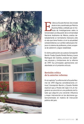 E
l libro La Escuela Normal.Una mirada
desde el otro,coordinado por Patricia
Ducoing Watty y editado por el Ins-
tituto de Investigaciones sobre la
Universidad y la Educación de la Universidad
Nacional Autónoma de México, analiza de-
talladamente al normalismo mexicano ante
el reto que tiene frente a sí en la actualidad:
comprometerse a un cambio radical para me-
jorar el sistema de profesores,o bien,ocupar-
se de sobrevivir y lograr estabilidad.
En dicha publicación,las autoras Concepción
Barrón Tirado,Claudia Pontón Ramos,y Laura
Rodríguez del Castillo, analizan los objeti-
vos, alcances y limitaciones de la reforma
de 1997. Sus principales aportaciones son
abordadas en el presente artículo.
Revisión crítica
de la anterior reforma
En el capítulo“La reforma de la Escuela Nor-
mal de 1997. Algunas consideraciones crí-
ticas”, Concepción Barrón y Claudia Pontón
explican que, a finales del siglo XIX, el ma-
gisterio se convirtió en una profesión de Es-
tado que adquirió una creciente influencia
y mayor intervención en las decisiones gu-
bernamentales en materia de instrucción
pública del país.
RED / MAYO-AGOSTO 2018  ·  27
 