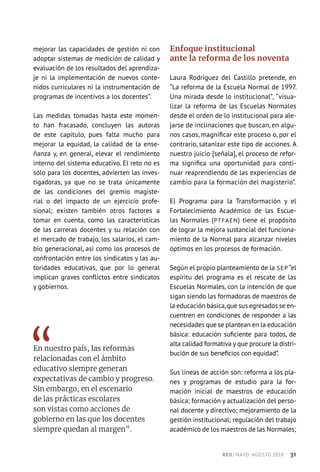 mejorar las capacidades de gestión ni con
adoptar sistemas de medición de calidad y
evaluación de los resultados del aprendiza-
je ni la implementación de nuevos conte-
nidos curriculares ni la instrumentación de
programas de incentivos a los docentes”.
Las medidas tomadas hasta este momen-
to han fracasado, concluyen las autoras
de este capítulo, pues falta mucho para
mejorar la equidad, la calidad de la ense-
ñanza y, en general, elevar el rendimiento
interno del sistema educativo. El reto no es
sólo para los docentes, advierten las inves-
tigadoras, ya que no se trata únicamente
de las condiciones del gremio magiste-
rial o del impacto de un ejercicio profe-
sional; existen también otros factores a
tomar en cuenta, como las características
de las carreras docentes y su relación con
el mercado de trabajo, los salarios, el cam-
bio generacional, así como los procesos de
confrontación entre los sindicatos y las au-
toridades educativas, que por lo general
implican graves conflictos entre sindicatos
y gobiernos.
En nuestro país, las reformas
relacionadas con el ámbito
educativo siempre generan
expectativas de cambio y progreso.
Sin embargo, en el escenario
de las prácticas escolares
son vistas como acciones de
gobierno en las que los docentes
siempre quedan al margen”.
Enfoque institucional
ante la reforma de los noventa
Laura Rodríguez del Castillo pretende, en
“La reforma de la Escuela Normal de 1997.
Una mirada desde lo institucional”, “visua-
lizar la reforma de las Escuelas Normales
desde el orden de lo institucional para ale-
jarse de inclinaciones que buscan, en algu-
nos casos, magnificar este proceso o, por el
contrario, satanizar este tipo de acciones. A
nuestro juicio [señala], el proceso de refor-
ma significa una oportunidad para conti-
nuar reaprendiendo de las experiencias de
cambio para la formación del magisterio”.
El Programa para la Transformación y el
Fortalecimiento Académico de las Escue-
las Normales (PTFAEN) tiene el propósito
de lograr la mejora sustancial del funciona-
miento de la Normal para alcanzar niveles
óptimos en los procesos de formación.
Según el propio planteamiento de la SEP “el
espíritu del programa es el rescate de las
Escuelas Normales, con la intención de que
sigan siendo las formadoras de maestros de
la educación básica,que sus egresados se en-
cuentren en condiciones de responder a las
necesidades que se plantean en la educación
básica: educación suficiente para todos, de
alta calidad formativa y que procure la distri-
bución de sus beneficios con equidad”.
Sus líneas de acción son: reforma a los pla-
nes y programas de estudio para la for-
mación inicial de maestros de educación
básica; formación y actualización del perso-
nal docente y directivo; mejoramiento de la
gestión institucional; regulación del trabajo
académico de los maestros de las Normales;
RED / MAYO-AGOSTO 2018  ·  31
 