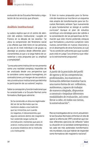 evaluación de las Escuelas Normales y regu-
lación de los servicios que ofrecen.
Análisis institucional
La autora explica que en el centro de aten-
ción del análisis institucional –surgido en
Francia en la década de los sesenta– “se
ubica la comprensión del fenómeno social
y los efectos que éste tiene en las personas,
ya sea en el nivel individual o de grupo; su
abordaje se practica desde diferentes posi-
cionamientos, lo que a la larga habría de ca-
racterizar a esta propuesta por su amplitud
y complejidad”.
“La escuela como institución se nos presenta
como una realidad compleja, imposible de
ser analizada desde una perspectiva que
la considere como espacio homogéneo, sin
contradicciones y al margen de las condicio-
nes yla estructura institucional que delimita
la participación de sus actores”, explica.
Sobre la concepción y función tradicional que
ha caracterizado a la Escuela Normal como
formadora, Rodríguez advierte:
Se ha construido un discurso legitimador
del ser de las Normales que las
mantiene atadas a esa tradición
que las inmoviliza, aun cuando
no negamos, ni desconocemos, que
algunos sectores dentro del magisterio
han sostenido largas luchas de
reivindicación; momentos que para el
análisis institucional están referidos
al proceso dialéctico de lo instituido
y lo instituyente.
Si bien la nueva propuesta para la forma-
ción de maestros se inscribe en un esquema
más amplio de transformación para las Es-
cuelas Normales, señalan “que nuevamente
el peso fundamental se otorgó al cambio
curricular”. Aunque el plan de estudios
constituye una estrategia para dar cabida a
la consolidación de las perspectivas de for-
mación que este mismo pretende, estipula
que formadores y alumnos cumplirán roles
nuevos, convertidos en nuevas relaciones y
en el desempeño de otras funciones, lo cual
“no es condición suficiente para que suceda”,
pues está en juego “una dinámica que reba-
sa lo estrictamente propuesto”.
A partir de la precisión del perfil
de egreso y de las competencias
profesionales, los maestros en
formación deberían transitar hacia
una nueva forma de ser: reflexivos,
autónomos, capaces de trabajar
de manera colegiada, dispuestos
a construir e impulsar diferentes
modalidades de evaluación, así como
llevar a cabo, en todas sus tareas,
la autoevaluación”.
Para la investigadora de la UNAM,actualmen-
te las Escuelas Normales enfrentan el reto de
operar la reforma de 1997y tendrían que rea-
lizar diferentes ejercicios de reflexión “sobre
su situación en la sociedad contemporánea y
las cada vez más aceleradas transformacio-
nes mundiales a las que habrán de responder
como formadoras del magisterio nacional”.
32 Red
Un poco de historia
 