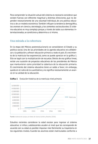 Para comprender la situación actual del sistema es necesario considerar que
existen fuerzas con diferente magnitud y distintas direcciones, que no de-
penden necesariamente de una voluntad individual, de una política educa-
tiva o de un modelo económico.También influyen la tendencia demográfica,
los avances en ciencia y tecnología, y los contextos socioculturales. El siste-
ma educativo es muy complejo porque, a través de todos sus elementos in-
terrelacionados, se condiciona y determina a sí mismo.
Una mirada a la cobertura
En la etapa del México postrevolucionario se consolidaron el Estado y su
política social. Una de las prioridades de la agenda educativa era alfabeti-
zar a la población y ofrecer educación primaria a todo el país. El crecimien-
to de la matrícula fue exponencial, como se puede apreciar en la gráfica 1.
Ello se logró con la multiplicación de escuelas. Detrás de esa gráfica lineal,
existe una sucesión de proyectos educativos de los presidentes de México
que mantuvieron como prioridad la cobertura de la educación primaria.
El crecimiento del sistema educativo tiene un saldo a favor; sin embargo,
queda en el rubro de lo cuantitativo y no significa necesariamente un avan-
ce en la calidad de la educación.
Gráfica 1  Evolución histórica de la matrícula nivel primaria
1901 1921 1941 1961 1981
16 000 000
14 000 000
12 000 000
10 000 000
8 000 000
6 000 000
4 000 000
2 000 000
0
 Matrícula
Fuente: elaboración propia, con datos de Solana, Cardiel y Bolaños (2018).
Estudios recientes consideran la edad escolar para ingresar al sistema
educativo: si niños y adolescentes acuden al nivel que les corresponde de
acuerdo con su edad, es posible impulsar más fácilmente su trayectoria en
los siguientes niveles. Cuando los alumnos están matriculados conforme a
RED / MAYO-AGOSTO 2018  ·  37
 