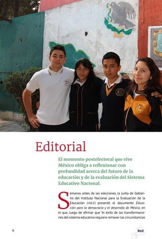 El momento postelectoral que vive
México obliga a reflexionar con
profundidad acerca del futuro de la
educación y de la evaluación del Sistema
Educativo Nacional.
S
emanas antes de las elecciones, la Junta de Gobier-
no del Instituto Nacional para la Evaluación de la
Educación (INEE) presentó el documento Educa-
ción para la democracia y el desarrollo de México, en
el que, luego de afirmar que “el éxito de las transformacio-
nes del sistema educativo requiere remover las circunstancias
Editorial
4 Red
 