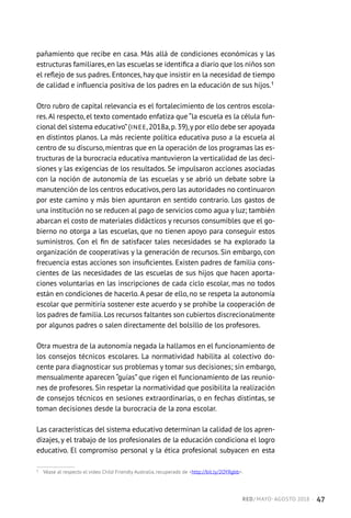 pañamiento que recibe en casa. Más allá de condiciones económicas y las
estructuras familiares,en las escuelas se identifica a diario que los niños son
el reflejo de sus padres. Entonces, hay que insistir en la necesidad de tiempo
de calidad e influencia positiva de los padres en la educación de sus hijos.1
Otro rubro de capital relevancia es el fortalecimiento de los centros escola-
res.Al respecto, el texto comentado enfatiza que “la escuela es la célula fun-
cional del sistema educativo”(INEE,2018a,p.39),y por ello debe ser apoyada
en distintos planos. La más reciente política educativa puso a la escuela al
centro de su discurso, mientras que en la operación de los programas las es-
tructuras de la burocracia educativa mantuvieron la verticalidad de las deci-
siones y las exigencias de los resultados. Se impulsaron acciones asociadas
con la noción de autonomía de las escuelas y se abrió un debate sobre la
manutención de los centros educativos, pero las autoridades no continuaron
por este camino y más bien apuntaron en sentido contrario. Los gastos de
una institución no se reducen al pago de servicios como agua y luz; también
abarcan el costo de materiales didácticos y recursos consumibles que el go-
bierno no otorga a las escuelas, que no tienen apoyo para conseguir estos
suministros. Con el fin de satisfacer tales necesidades se ha explorado la
organización de cooperativas y la generación de recursos. Sin embargo, con
frecuencia estas acciones son insuficientes. Existen padres de familia cons-
cientes de las necesidades de las escuelas de sus hijos que hacen aporta-
ciones voluntarias en las inscripciones de cada ciclo escolar, mas no todos
están en condiciones de hacerlo.A pesar de ello, no se respeta la autonomía
escolar que permitiría sostener este acuerdo y se prohíbe la cooperación de
los padres de familia.Los recursos faltantes son cubiertos discrecionalmente
por algunos padres o salen directamente del bolsillo de los profesores.
Otra muestra de la autonomía negada la hallamos en el funcionamiento de
los consejos técnicos escolares. La normatividad habilita al colectivo do-
cente para diagnosticar sus problemas y tomar sus decisiones; sin embargo,
mensualmente aparecen “guías” que rigen el funcionamiento de las reunio-
nes de profesores. Sin respetar la normatividad que posibilita la realización
de consejos técnicos en sesiones extraordinarias, o en fechas distintas, se
toman decisiones desde la burocracia de la zona escolar.
Las características del sistema educativo determinan la calidad de los apren-
dizajes, y el trabajo de los profesionales de la educación condiciona el logro
educativo. El compromiso personal y la ética profesional subyacen en esta
1	 Véase al respecto el video Child Friendly Australia, recuperado de http://bit.ly/2OYRgbb.
RED / MAYO-AGOSTO 2018  ·  47
 