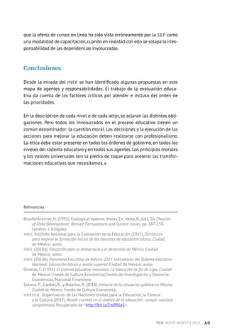 que la oferta de cursos en línea ha sido vista erróneamente por la SEP como
una modalidad de capacitación,cuando en realidad con ello se solapa la irres-
ponsabilidad de las dependencias involucradas.
Conclusiones
Desde la mirada del INEE se han identificado algunas propuestas en este
mapa de agentes y responsabilidades. El trabajo de la evaluación educa-
tiva da cuenta de los factores críticos por atender e incluso del orden de
las prioridades.
En la descripción de cada nivel o de cada actor, se aclaran las distintas obli-
gaciones. Pero todos los involucrados en el proceso educativo tienen un
común denominador: la cuestión moral. Las decisiones y la ejecución de las
acciones para mejorar la educación deben realizarse con profesionalismo.
La ética debe estar presente en todos los órdenes de gobierno, en todos los
niveles del sistema educativo y en todos sus agentes.Los principios morales
y los valores universales son la piedra de toque para acelerar las transfor-
maciones educativas que necesitamos.
Referencias
Bronfenbrenner, U. (1992). Ecological systems theory. En: Vasta, R. (ed.), Six Theories
of Child Development: Revised Formulations and Current Issues, pp. 187-250.
Londres: J. Kingsley.
INEE. Instituto Nacional para la Evaluación de la Educación (2015). Directrices
para mejorar la formación inicial de los docentes de educación básica. Ciudad
de México: autor.
INEE (2018a). Educación para la democracia y el desarrollo de México. Ciudad
de México: autor.
INEE (2018b). Panorama Educativo de México 2017. Indicadores del Sistema Educativo
Nacional. Educación básica y media superior. Ciudad de México: autor.
Ornelas, C. (1995). El sistema educativo mexicano. La transición de fin de siglo. Ciudad
de México: Fondo de Cultura Económica/Centro de Investigación y Docencia
Económicas/Nacional Financiera.
Solana, F., Cardiel, R., y Bolaños, R. (2018). Historia de la educación pública en México.
Ciudad de México: Fondo de Cultura Económica.
UNESCO. Organización de las Naciones Unidas para la Educación, la Ciencia
y la Cultura (2017). Rendir cuentas en el ámbito de la educación: cumplir nuestros
compromisos. Recuperado de http://bit.ly/2w9R6a5.
RED / MAYO-AGOSTO 2018  ·  49
 