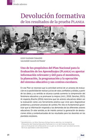 En ese Plan se reconoce que la actividad central de un proceso de evalua-
ción es la posibilidad de realizar juicios de valor,confiables y válidos,a partir
de los datos; y su sentido se alcanza cuando aumenta la comprensión del
fenómeno educativo y se promueve la mejora (INEE, 2018; Sánchez, 2015).
Al respecto, Bracho (2016) menciona que los actores educativos deben ver
la evaluación como una herramienta práctica que sirve para diagnosticar
problemas y promover procesos de cambio. Por ello es fundamental garan-
tizar que la información responda a las demandas de los diferentes actores
educativos. En este sentido, es de interés central la generación de devolu-
ciones útiles y contextualizadas de los resultados para los docentes en los
planteles escolares.
KISSY GUZMÁN TINAJERO
SALVADOR SAULÉS ESTRADA*
Devolución formativa
de los resultados de la prueba PLANEA
Uno de los propósitos del Plan Nacional para la
Evaluación de los Aprendizajes (PLANEA) es aportar
información relevante y útil para el monitoreo,
la planeación, la programación y la operación
del sistema educativo y sus centros escolares.
* Agradecemos a la Mtra. Mariana Zúñiga García, adscrita a la Unidad de
Evaluación del Sistema Educativo Nacional (UESEN) del Instituto Nacional
para la Evaluación de la Educación (INEE), por su revisión y por las observaciones
técnicas aportadas a este documento.
56 Red
Desde adentro
 