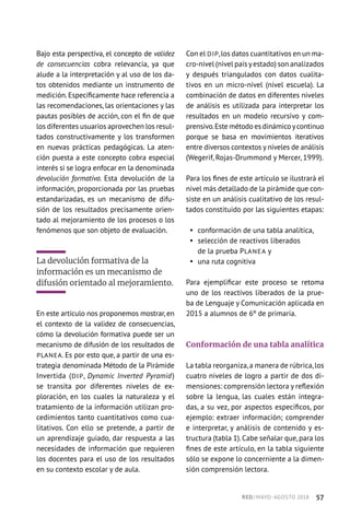 Bajo esta perspectiva, el concepto de validez
de consecuencias cobra relevancia, ya que
alude a la interpretación y al uso de los da-
tos obtenidos mediante un instrumento de
medición.Específicamente hace referencia a
las recomendaciones, las orientaciones y las
pautas posibles de acción, con el fin de que
los diferentes usuarios aprovechen los resul-
tados constructivamente y los transformen
en nuevas prácticas pedagógicas. La aten-
ción puesta a este concepto cobra especial
interés si se logra enfocar en la denominada
devolución formativa. Esta devolución de la
información, proporcionada por las pruebas
estandarizadas, es un mecanismo de difu-
sión de los resultados precisamente orien-
tado al mejoramiento de los procesos o los
fenómenos que son objeto de evaluación.
La devolución formativa de la
información es un mecanismo de
difusión orientado al mejoramiento.
En este artículo nos proponemos mostrar, en
el contexto de la validez de consecuencias,
cómo la devolución formativa puede ser un
mecanismo de difusión de los resultados de
PLANEA. Es por esto que, a partir de una es-
trategia denominada Método de la Pirámide
Invertida (DIP, Dynamic Inverted Pyramid)
se transita por diferentes niveles de ex-
ploración, en los cuales la naturaleza y el
tratamiento de la información utilizan pro-
cedimientos tanto cuantitativos como cua-
litativos. Con ello se pretende, a partir de
un aprendizaje guiado, dar respuesta a las
necesidades de información que requieren
los docentes para el uso de los resultados
en su contexto escolar y de aula.
Con el DIP,los datos cuantitativos en un ma-
cro-nivel (nivel país yestado) son analizados
y después triangulados con datos cualita-
tivos en un micro-nivel (nivel escuela). La
combinación de datos en diferentes niveles
de análisis es utilizada para interpretar los
resultados en un modelo recursivo y com-
prensivo.Este método es dinámico ycontinuo
porque se basa en movimientos iterativos
entre diversos contextos y niveles de análisis
(Wegerif, Rojas-Drummond y Mercer, 1999).
Para los fines de este artículo se ilustrará el
nivel más detallado de la pirámide que con-
siste en un análisis cualitativo de los resul-
tados constituido por las siguientes etapas:
§§ conformación de una tabla analítica,
§§ selección de reactivos liberados
de la prueba PLANEA y
§§ una ruta cognitiva
Para ejemplificar este proceso se retoma
uno de los reactivos liberados de la prue-
ba de Lenguaje y Comunicación aplicada en
2015 a alumnos de 6º de primaria.
Conformación de una tabla analítica
La tabla reorganiza,a manera de rúbrica,los
cuatro niveles de logro a partir de dos di-
mensiones: comprensión lectora y reflexión
sobre la lengua, las cuales están integra-
das, a su vez, por aspectos específicos, por
ejemplo: extraer información; comprender
e interpretar, y análisis de contenido y es-
tructura (tabla 1).Cabe señalar que,para los
fines de este artículo, en la tabla siguiente
sólo se expone lo concerniente a la dimen-
sión comprensión lectora.
RED / MAYO-AGOSTO 2018  ·  57
 