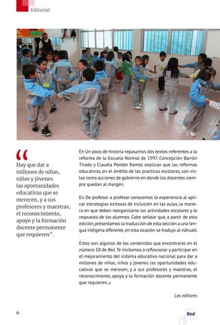 En Un poco de historia repasamos dos textos referentes a la
reforma de la Escuela Normal de 1997. Concepción Barrón
Tirado y Claudia Pontón Ramos explican que las reformas
educativas, en el ámbito de las practicas escolares, son vis-
tas como acciones de gobierno en donde los docentes siem-
pre quedan al margen.
En De profesor a profesor conocemos la experiencia al apli-
car estrategias exitosas de inclusión en las aulas, la mane-
ra en que deben reorganizarse las actividades escolares y la
respuesta de los alumnos. Cabe señalar que, a partir de esta
edición,presentamos la traducción de esta sección a una len-
gua indígena diferente, en esta ocasión se tradujo al náhuatl.
Estos son algunos de los contenidos que encontrarás en el
número 10 de Red. Te invitamos a reflexionar y participar en
el mejoramiento del sistema educativo nacional para dar a
millones de niñas, niños y jóvenes las oportunidades edu-
cativas que se merecen, y a sus profesores y maestras, el
reconocimiento, apoyo y la formación docente permanente
que requieren.
Los editores
Hay que dar a
millones de niñas,
niños y jóvenes
las oportunidades
educativas que se
merecen, y a sus
profesores y maestras,
el reconocimiento,
apoyo y la formación
docente permanente
que requieren”.
6 Red
Editorial
 