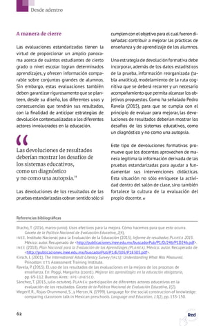 A manera de cierre
Las evaluaciones estandarizadas tienen la
virtud de proporcionar un amplio panora-
ma acerca de cuántos estudiantes de cierto
grado o nivel escolar logran determinados
aprendizajes, y ofrecen información compa-
rable sobre conjuntos grandes de alumnos.
Sin embargo, estas evaluaciones también
deben garantizar rigurosamente que se plan-
teen, desde su diseño, los diferentes usos y
consecuencias que tendrán sus resultados,
con la finalidad de anticipar estrategias de
devolución contextualizadas a los diferentes
actores involucrados en la educación.
Las devoluciones de resultados
deberían mostrar los desafíos de
los sistemas educativos,
como un diagnóstico
y no como una autopsia.”
Las devoluciones de los resultados de las
pruebas estandarizadas cobran sentido sólo si
cumplen con el objetivo para el cual fueron di-
señadas: contribuir a mejorar las prácticas de
enseñanza y de aprendizaje de los alumnos.
Una estrategia de devolución formativa debe
incorporar, además de los datos estadísticos
de la prueba, información reorganizada (ta-
bla analítica), modelamiento de la ruta cog-
nitiva que se deberá recorrer y un necesario
acompañamiento que permita alcanzar los ob-
jetivos propuestos. Como ha señalado Pedro
Ravela (2015), para que se cumpla con el
principio de evaluar para mejorar, las devo-
luciones de resultados deberían mostrar los
desafíos de los sistemas educativos, como
un diagnóstico y no como una autopsia.
Este tipo de devoluciones formativas pro-
mueve que los docentes aprovechen de ma-
nera legítima la información derivada de las
pruebas estandarizadas para ayudar a fun-
damentar sus intervenciones didácticas.
Esta situación no sólo enriquece la activi-
dad dentro del salón de clase, sino también
fortalece la cultura de la evaluación del
propio docente.
Referencias bibliográficas
Bracho, T. (2016, marzo-junio). Usos efectivos para la mejora. Cómo hacemos para que esto ocurra.
Gaceta de la Política Nacional de Evaluación Educativa, 2(4).
INEE. Instituto Nacional para la Evaluación de la Educación (2015). Informe de resultados PLANEA 2015.
México: autor. Recuperado de http://publicaciones.inee.edu.mx/buscadorPub/P1/D/246/P1D246.pdf.
INEE (2018). Plan Nacional para la Evaluación de los Aprendizajes (PLANEA). México: autor. Recuperado de
http://publicaciones.inee.edu.mx/buscadorPub/P1/E/305/P1E305.pdf.
Kirsch, I. (2001). The International Adult Literacy Survey (IALS): Understanding What Was Measured.
Princeton: ETS Assessment Training Institute.
Ravela, P. (2015). El uso de los resultados de las evaluaciones en la mejora de los procesos de
enseñanza. En: Poggi, Margarita (coord.). Mejorar los aprendizajes en la educación obligatoria,
pp. 69-112. Buenos Aires: IIPE-UNESCO.
Sánchez, T. (2015, julio-octubre). PLANEA: participación de diferentes actores educativos en la
evaluación de los resultados. Gaceta de la Política Nacional de Evaluación Educativa, 1(2).
Wegerif, R., Rojas-Drummond, S., y Mercer, N. (1999). Language for the social construction of knowledge:
comparing classroom talk in Mexican preschools. Language and Education, 13(2), pp. 133-150.
62 Red
Desde adentro
 