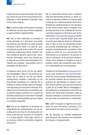 análisis de los errores frecuentes. Por ejem-
plo,vemos en qué se han equivocado los es-
tudiantes y cómo podemos entender estos
errores para mejorar.
Red. Es preciso saber cómo poner el mensaje
en términos de que sea, primero, asequible,
y luego también implementable.
MS. Eso es bien relevante, no siempre el
mismo formato va a funcionar para todos
los públicos; por ejemplo, las redes sociales
canalizan mucho mejor a un tipo de usua-
rios distinto quizás al de un libro.Por eso no
solamente publicamos libros, también he-
mos tratado de generar policy brief —docu-
mentos abreviados, como una minuta, que
es algo de uso común entre diputados y se-
nadores, por ejemplo— que puedan servir a
tomadores de decisiones.
La Agencia tiene como uno de sus objeti-
vos estratégicos influir en las políticas pú-
blicas. Por un lado, es uno de los actores
normalmente invitado a participar en las
discusiones legislativas, en materias de su
ámbito; al mismo tiempo, toda la investiga-
ción aplicada que realizamos tiene por fina-
lidad servir de insumo para los desafíos que
la política pública enfrenta. Así, a partir de
distintos productos se transmite el mensaje
de la mejor manera posible para que llegue
a un público específico.
Red. Uno de sus objetivos es fortalecer las
capacidades de autoevaluación de las es-
cuelas, pero una cosa es una evaluación ex-
terna y otra que las escuelas la incorporen
a su propia gestión como algo natural en
su proceso. ¿Cómo ha atendido la Agencia
esta parte?
CA. Es importante precisar que la Agencia
está bien delimitada, tenemos un deber es-
crito en la ley.Pero también nos hemos dado
cuenta que es importante desarrollar herra-
mientas de autoevaluación en las escuelas.
Se han hecho varias cosas al respecto. Una
de ellas consiste en los métodos de las eva-
luaciones progresiva y formativa que recién
explicamos.La evaluación progresiva partió
con Lectura para segundo grado (este año
se lanzó para séptimo grado en Matemáti-
cas); la idea es que los estudiantes tomen
una prueba estandarizada que entrega re-
sultados inmediatamente al profesor y éste
pueda ver cómo les va a sus alumnos. Esa
información no se presenta a la prensa, no
sale un ranking con el fin de hacer compara-
ciones entre colegios. El objetivo es que el
profesor utilice esta evaluación para mejo-
rar el desempeño de sus estudiantes.
También se ha fomentado la evaluación for-
mativa, que consiste en usar las herramien-
tas de las mismas clases retroalimentando a
los alumnos respecto de sus avances en los
procesos de aprendizaje. La Agencia tam-
bién facilita talleres para que los directores
y jefes de la Unidad Técnica Pedagógica, o
los profesores,se autoevalúen.Con tal fin se
reúnen, ven cómo están llevando a cabo su
proceso, conversan y utilizan las herramien-
tas que cada uno posee para ir mejorando.
Red. ¿Cómo recupera la Agencia los resul-
tados de esas reuniones y consejos, o los
intercambios al interior de las escuelas?
CA. No tenemos un método establecido
para recuperar. No tenemos una evaluación
de impacto ni nada parecido.
68 Red
Caso por caso
 