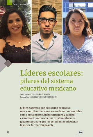 Líderes escolares:
pilares del sistema
educativo mexicano
Texto y videos: ERICK JUÁREZ PINEDA
Fotografías: MARICELA MORENO RODRÍGUEZ
Si bien sabemos que el sistema educativo
mexicano tiene enormes carencias en rubros tales
como presupuesto, infraestructura y calidad,
es necesario reconocer que existen esfuerzos
gigantescos para que los estudiantes adquieran
la mejor formación posible.
70 Red
Caso por caso
 