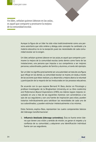 Aunque la figura de un líder ha sido vista tradicionalmente como una per-
sona autoritaria que sólo ordena y delega, este concepto ha cambiado y la
materia educativa no es la excepción, pues las necesidades de cada comu-
nidad escolar así lo exigen.
Un líder, señalan quienes laboran en las aulas, es aquel que comparte y pro-
mueve la mejora de la comunidad escolar, tanto dentro como fuera de las
instalaciones; una persona que impulsa a sus compañeros a ser mejores
personas, subordinados, padres de familia y alumnos, a través del ejemplo.
Ser un líder no significa precisamente ser una autoridad; se trata de una figura
que influye en los demás. La comunidad escolar se mueve, sin duda, a través
de las acciones que éstos realizan,y su desarrollo y mejora abarca la voluntad
y participación de la mayoría de los involucrados en los procesos educativos.
De acuerdo con lo que expone Bernard M. Bass, doctor en Psicología y
profesor-investigador de la Binghamton University, en su libro Leadership
and Performance Beyond Expectations (1985), los líderes logran mejores re-
sultados en una o más de las siguientes maneras: son carismáticos a los
ojos de sus seguidores y son una fuente de inspiración para ellos; pueden
tratarlos individualmente para satisfacer las necesidades de cada uno de
sus subordinados; y pueden estimular intelectualmente a los mismos.
Estos factores, explica Bass, representan los cuatro componentes básicos
del liderazgo transformacional:
1.	 Influencia idealizada (liderazgo carismático). Ésta es fuerte entre líde-
res que tienen una visión y sentido de misión; se ganan el respeto y la
confianza de su comunidad; y adquieren una identificación individual
fuerte con sus seguidores.
Un líder, señalan quienes laboran en las aulas,
es aquel que comparte y promueve la mejora
de la comunidad escolar.
72 Red
Caso por caso
 