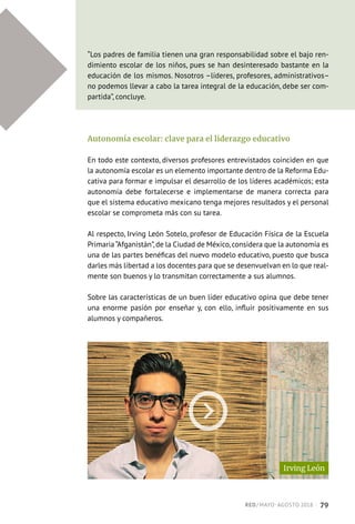 “Los padres de familia tienen una gran responsabilidad sobre el bajo ren-
dimiento escolar de los niños, pues se han desinteresado bastante en la
educación de los mismos. Nosotros –líderes, profesores, administrativos–
no podemos llevar a cabo la tarea integral de la educación, debe ser com-
partida”, concluye.
Autonomía escolar: clave para el liderazgo educativo
En todo este contexto, diversos profesores entrevistados coinciden en que
la autonomía escolar es un elemento importante dentro de la Reforma Edu-
cativa para formar e impulsar el desarrollo de los líderes académicos; esta
autonomía debe fortalecerse e implementarse de manera correcta para
que el sistema educativo mexicano tenga mejores resultados y el personal
escolar se comprometa más con su tarea.
Al respecto, Irving León Sotelo, profesor de Educación Física de la Escuela
Primaria“Afganistán”,de la Ciudad de México,considera que la autonomía es
una de las partes benéficas del nuevo modelo educativo, puesto que busca
darles más libertad a los docentes para que se desenvuelvan en lo que real-
mente son buenos y lo transmitan correctamente a sus alumnos.
Sobre las características de un buen líder educativo opina que debe tener
una enorme pasión por enseñar y, con ello, influir positivamente en sus
alumnos y compañeros.
Irving León
RED / MAYO-AGOSTO 2018  ·  79
 