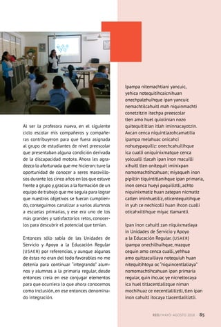 Al ser la profesora nueva, en el siguiente
ciclo escolar mis compañeros y compañe-
ras contribuyeron para que fuera asignada
al grupo de estudiantes de nivel preescolar
que presentaban alguna condición derivada
de la discapacidad motora. Ahora les agra-
dezco lo afortunada que me hicieron: tuve la
oportunidad de conocer a seres maravillo-
sos durante los cinco años en los que estuve
frente a grupo y,gracias a la formación de un
equipo de trabajo que me seguía para lograr
que nuestros objetivos se fueran cumplien-
do, conseguimos canalizar a varios alumnos
a escuelas primarias, y ese era uno de los
más grandes y satisfactorios retos, conocer-
los para descubrir el potencial que tenían.
Entonces sólo sabía de las Unidades de
Servicio y Apoyo a la Educación Regular
(USAER) por referencias, y aunque algunas
de éstas no eran del todo favorables no me
detenía para continuar “integrando” alum-
nos y alumnas a la primaria regular, desde
entonces creía en ese conjugar elementos
para que ocurriera lo que ahora conocemos
como inclusión, en ese entonces denomina-
do integración.
Ipampa nitemachtiani yancuic,
yehica notequitihcaicnihuan
onechpalehuihque ipan yancuic
nemachtilcahuitl mah niquinmachti
conetzitzin itechpa preescolar
tlen amo huel quiolinian nozo
quitequitiltian itlah iminnacayotzin.
Axcan cenca niquintlazohcamatilia
ipampa melahuac onicahci
nohueypaquiliz: onechcahuilihque
ica cualli oniquinixmatque cenca
yolcualli tlacah ipan inon macuilli
xihuitl tlen onitequit iminixpan
nomomachtihcahuan; miyaqueh inon
pipiltin tiquintitlanihque ipan primaria,
inon cenca hueyi paquiliztli, achto
niquinixmatiz huan zatepan nicmatiz
catlen iminhueliliz, oticentequitihque
in yuh ce nechicolli huan ihcon cualli
oticahxiltihque miyac tlamantli.
Ipan inon cahuitl zan niquixmatiaya
in Unidades de Servicio y Apoyo
a la Educación Regular. (USAER)
ipampa onechilhuihque, mazque
cequin amo cenca cualli, yehhua
amo quitzacuiliaya notequiuh huan
nitequitihtoya oc “niquincentlaliaya”
nomomachtihcahuan ipan primaria
regular, quin ihcuac ye nicneltocaya
ica huel titlacentlalizque niman
mochihuaz ce necentlaliliztli, tlen ipan
inon cahuitl itocaya tlacentlaliliztli.
RED / MAYO-AGOSTO 2018  ·  85
 