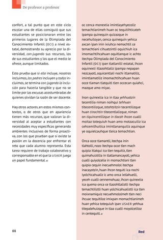 confort, a tal punto que en este ciclo
escolar una de ellas consiguió que sus
estudiantes se posicionaran entre los
primeros lugares de la Olimpiada del
Conocimiento Infantil (OCI) a nivel es-
tatal, demostrando su aprecio por la di-
versidad, con-jugando sus recursos, los
de sus estudiantes y los que el medio le
ofrece, aunque limitados.
Esto prueba que si ella incluye, nosotras
incluimos,los padres incluyen y todos in-
cluimos,se termina con-jugando la inclu-
sión para hacerla tangible y que no se
limite por las excusas acostumbradas de
quienes olvidan la razón de ser docente.
Hay otros actores, en estos mismos con-
textos, o de otros que en apariencia
tienen más recursos, que valoran la di-
versidad al aceptar a estudiantes con
necesidades muy específicas generando
ambientes inclusivos de forma proacti-
va, con los que prueban que sí existe la
pasión en la docencia por enfrentar el
reto que cada alumno representa. Esta
tarea requiere de trabajo colaborativo y
corresponsable en el que la USAER juega
un papel fundamental.
oc cenca monextia imintlayehyecoliz
temachtianimeh huan oc tequitihticateh
ipampa quinequin quizazque in
necehuiloyan, cenca quinequin yehica
axcan ipan inin ixiuhca nemachtil ce
temachtiani cihuatzintli oquichiuh ica
imomachtihcahuan oquitlanque ic achto
itechpa Olimpiada del Conocimiento
Infantil (OCI) ipan tlatlanilli estatal, ihcon
oquinexti itlazohtlaliz ipampa nepapan
nezcayotl, oquicentlali nochi itlamatiliz,
imintlamatiliz imomachtihcahuan huan
occe tlaman tlatquitl tlen occecan quiahci,
mazque amo miyac.
Inon quinextia ica in tlaa yehhuatzin
tecentilia niman noihqui tehhuan
titecentilizque, tetahtzitzin tecentilizque
huan tinochtin titecentlalizque, niman
on tiquincentilizque in tlacah ihcon cualli
moitaz totequiuh huan amo motzacuiliz ica
cehcemilhuitica imintlananquiliz aquinque
ye oquielcauhque tleica temachtian.
Onca occe tlamantli, itechpa inin
tlahtolli, nozo itechpa occe tlen mach
quipia itlatqui ica tlen tequitiz, tlen
quimahuiztilia in tlatlamancayotl,yehica
cualli quiyolcelia in momachtiani tlen
quipia cequin inecuehmolol itechpa
inacayotzin, huan ihcon tequiti ica nochi
iyolchicahualiz ic amo onca ixtlahuelli,
yeceh cualli cennemohuaz, ihcon quinextia
ica quema onca ce tlazohtlaliztli itechpa
temachtiliztli huan yolchicahualiztli ica tlen
moixnamiquiz necuehmololmeh tlen neci
ihcuac tequitiloz imixpan momachtianimeh
huan yehica totequiuh ipan USAER yehhua
titepalehuizque in tlaa cualli moyolceliloz
in centequitl.
88 Red
De profesor a profesor
 