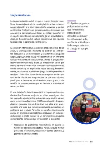 Implementación
La implementación radicó en que el cuerpo docente visua-
lizara las ventajas de dicha estrategia interactiva en térmi-
nos de atención a la diversidad, diseño universal y ajustes
pertinentes. El objetivo es generar prácticas inclusivas que
propicien la participación de todas las niñas y los niños en
el aula. Es por ello que, para el diseño de las actividades lú-
dicas, se dio prioridad al trabajo colaborativo por equipos,
favoreciendo el aprendizaje entre pares.
La inclusión interaccional consiste en propiciar, dentro de las
aulas, la participación mediante la gestión de ambien-
tes adecuados a las necesidades y características grupales
(López,López,y Lloret,2009).Para este fin,bajo un ambiente
lúdico y motivante para los alumnos, se creó el proyecto co-
lectivo denominado rally pirata. La introducción se dio por
medio de una escenificación interactiva que los familiarizó
con la temática y les explicó las reglas del rally. Posterior-
mente, los alumnos pusieron en juego sus competencias al
resolver 12 desafíos, donde la docente regular fue la capi-
tana de la tripulación, asegurándose de que cada alumno
participara activamente, permitiéndoles, como grupo, la ob-
tención de preseas piratas que los llevaran a encontrar el
tesoro perdido.
El reto del diseño didáctico consistió en lograr que los estu-
diantes descifraran en conjunto las pistas y consignas pira-
tas, logrando solucionar los problemas como equipo, ya que,
como lo menciona Perrenoud (2007),una situación de apren-
dizaje es generada por un dispositivo que sitúa a los alum-
nos ante una tarea que cumplir, un proyecto que realizar, un
problema que resolver. Para ello, los desafíos implicaron la
puesta en práctica de competencias graduadas en compleji-
dad acordes al grado escolar y a las características grupales,
contemplando consignas que involucraron lo siguiente:
§§ Resolución de problemas matemáticos en cuanto a:
manejo de coordenadas (batalla naval), cálculo mental
(pescando y sumando), fracciones y conteo (dominó), y
geometría (atina al pirata);
El objetivo es generar
prácticas inclusivas
que fomenten la
participación
de todas las niñas y
los niños en el aula,
mediante actividades
lúdicas que prioricen
el trabajo en equipo.
RED / MAYO-AGOSTO 2018  ·  93
 