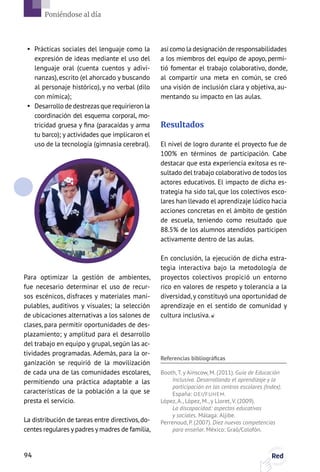 §§ Prácticas sociales del lenguaje como la
expresión de ideas mediante el uso del
lenguaje oral (cuenta cuentos y adivi-
nanzas), escrito (el ahorcado y buscando
al personaje histórico), y no verbal (dilo
con mímica);
§§ Desarrollo de destrezas que requirieron la
coordinación del esquema corporal, mo-
tricidad gruesa y fina (paracaídas y arma
tu barco); y actividades que implicaron el
uso de la tecnología (gimnasia cerebral).
Para optimizar la gestión de ambientes,
fue necesario determinar el uso de recur-
sos escénicos, disfraces y materiales mani-
pulables, auditivos y visuales; la selección
de ubicaciones alternativas a los salones de
clases, para permitir oportunidades de des-
plazamiento; y amplitud para el desarrollo
del trabajo en equipo y grupal, según las ac-
tividades programadas. Además, para la or-
ganización se requirió de la movilización
de cada una de las comunidades escolares,
permitiendo una práctica adaptable a las
características de la población a la que se
presta el servicio.
La distribución de tareas entre directivos,do-
centes regulares y padres y madres de familia,
Referencias bibliográficas
Booth, T. y Ainscow, M. (2011). Guía de Educación
Inclusiva. Desarrollando el aprendizaje y la
participación en los centros escolares (Index).
España: OEI/FUHEM.
López, A., López, M., y Lloret, V. (2009).
La discapacidad: aspectos educativos
y sociales. Málaga: Aljibe.
Perrenoud, P. (2007). Diez nuevas competencias
para enseñar. México: Graó/Colofón.
así como la designación de responsabilidades
a los miembros del equipo de apoyo, permi-
tió fomentar el trabajo colaborativo, donde,
al compartir una meta en común, se creó
una visión de inclusión clara y objetiva, au-
mentando su impacto en las aulas.
Resultados
El nivel de logro durante el proyecto fue de
100% en términos de participación. Cabe
destacar que esta experiencia exitosa es re-
sultado del trabajo colaborativo de todos los
actores educativos. El impacto de dicha es-
trategia ha sido tal, que los colectivos esco-
lares han llevado el aprendizaje lúdico hacia
acciones concretas en el ámbito de gestión
de escuela, teniendo como resultado que
88.5% de los alumnos atendidos participen
activamente dentro de las aulas.
En conclusión, la ejecución de dicha estra-
tegia interactiva bajo la metodología de
proyectos colectivos propició un entorno
rico en valores de respeto y tolerancia a la
diversidad, y constituyó una oportunidad de
aprendizaje en el sentido de comunidad y
cultura inclusiva.
94 Red
Poniéndose al día
 