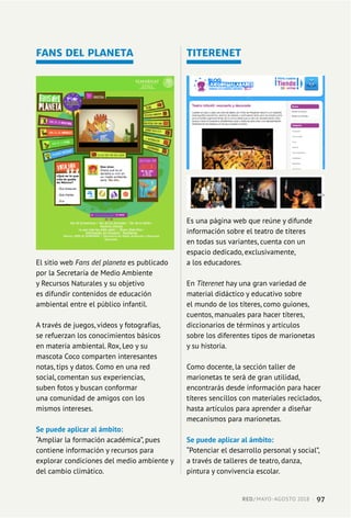 FANS DEL PLANETA
El sitio web Fans del planeta es publicado
por la Secretaría de Medio Ambiente
y Recursos Naturales y su objetivo
es difundir contenidos de educación
ambiental entre el público infantil.
A través de juegos, videos y fotografías,
se refuerzan los conocimientos básicos
en materia ambiental. Rox, Leo y su
mascota Coco comparten interesantes
notas, tips y datos. Como en una red
social, comentan sus experiencias,
suben fotos y buscan conformar
una comunidad de amigos con los
mismos intereses.
Se puede aplicar al ámbito:
“Ampliar la formación académica”, pues
contiene información y recursos para
explorar condiciones del medio ambiente y
del cambio climático.
TITERENET
Es una página web que reúne y difunde
información sobre el teatro de títeres
en todas sus variantes, cuenta con un
espacio dedicado, exclusivamente,
a los educadores.
En Titerenet hay una gran variedad de
material didáctico y educativo sobre
el mundo de los títeres, como guiones,
cuentos, manuales para hacer títeres,
diccionarios de términos y artículos
sobre los diferentes tipos de marionetas
y su historia.
Como docente, la sección taller de
marionetas te será de gran utilidad,
encontrarás desde información para hacer
títeres sencillos con materiales reciclados,
hasta artículos para aprender a diseñar
mecanismos para marionetas.
Se puede aplicar al ámbito:
“Potenciar el desarrollo personal y social”,
a través de talleres de teatro, danza,
pintura y convivencia escolar.
RED / MAYO-AGOSTO 2018  ·  97
 
