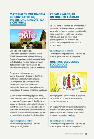 MATERIALES MULTIMEDIA
EN CONTEXTOS DE
DIVERSIDAD LINGÜÍSTICA
Y CULTURAL
Este sitio web es parte del
Laboratorio de Lengua y Cultura “Víctor
Franco” del Centro de Investigaciones y
Estudios Superiores en Antropología Social,
sede Ciudad de México.Trabaja en favor
de la conservación y el resguardo del
patrimonio lingüístico y cultural de México.
Como parte de los proyectos
que se desarrollan, destaca el diseño de
materiales interculturales bilingües.
Los integrantes del laboratorio han
desarrollado múltiples materiales
multimedia dirigidos a niños y jóvenes en
contextos de diversidad lingüística y cultural.
El sitio ofrece diferentes juegos de mesa,
como loterías y memoramas, como parte de
la colección “Juguemos en…”. Su objetivo es
apoyar la educación intercultural bilingüe e
incentivar en los niños la valoración de su
cultura en un ambiente lúdico, mientras los
maestros pueden utilizarlos para incentivar
la creatividad e imaginación de los niños.
Se puede aplicar al ámbito:
“Conocimientos regionales”, a través
de lenguas originarias.
CREAR Y MANEJAR
UN HUERTO ESCOLAR
La FAO pone al alcance del profesorado y
padres de familia un manual para crear
y manejar un huerto escolar. La publicación
hace énfasis en el cultivo de hortalizas
nativas, y en que los niños y sus
padres aprendan los métodos de
producción para poderlos reproducir
en sus casas.
Se puede aplicar al ámbito:
“Proyectos de impacto social”, a través de
huertos y elaboración de composta.
HUERTOS ESCOLARES
ECOLÓGICOS
Es un programa diseñado con el objetivo
de establecer un huerto escolar en un
centro de enseñanza.
En su página web hay guías del programa,
material didáctico, recursos hortelanos,
y composteras. Así como recursos sobre
ecología, con audios y videos.
Se puede aplicar al ámbito:
“Proyectos de impacto social”, a través de
huertos y elaboración de composta.
RED / MAYO-AGOSTO 2018  ·  99
 