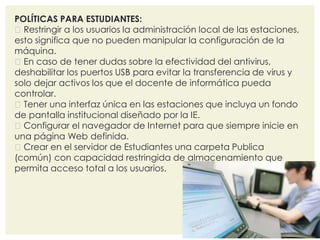 POLÍTICAS PARA ESTUDIANTES: 
Restringir a los usuarios la administración local de las estaciones, 
esto significa que no pueden manipular la configuración de la 
máquina. 
En caso de tener dudas sobre la efectividad del antivirus, 
deshabilitar los puertos USB para evitar la transferencia de virus y 
solo dejar activos los que el docente de informática pueda 
controlar. 
Tener una interfaz única en las estaciones que incluya un fondo 
de pantalla institucional diseñado por la IE. 
Configurar el navegador de Internet para que siempre inicie en 
una página Web definida. 
Crear en el servidor de Estudiantes una carpeta Publica 
(común) con capacidad restringida de almacenamiento que 
permita acceso total a los usuarios. 
 