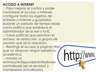 ACCESO A INTERNET 
Para mejorar el control y poder 
monitorear el acceso a Internet, 
configurar todos los registros de 
entrada a Internet y guardarlos 
durante un período de tiempo dado 
como política que establece el 
administrador de la red o la IE. 
Crear políticas que permitan el 
acceso, sin restricción, a grupos de 
usuarios que así lo requieran. 
Restringir el acceso a páginas Web 
que no ofrezcan ningún beneficio 
académico. 
Instalar un 
Antivirus/Antispyware/Antiadware 
centralizado (en el servidor) y 
mantenerlos actualizados. 
