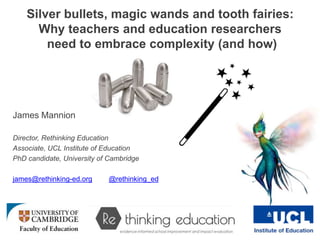 Silver bullets, magic wands and tooth fairies:
Why teachers and education researchers
need to embrace complexity (and how)
James Mannion
Director, Rethinking Education
Associate, UCL Institute of Education
PhD candidate, University of Cambridge
james@rethinking-ed.org @rethinking_ed
 