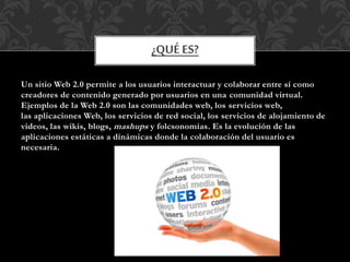 Un sitio Web 2.0 permite a los usuarios interactuar y colaborar entre sí como
creadores de contenido generado por usuarios en una comunidad virtual.
Ejemplos de la Web 2.0 son las comunidades web, los servicios web,
las aplicaciones Web, los servicios de red social, los servicios de alojamiento de
videos, las wikis, blogs, mashups y folcsonomías. Es la evolución de las
aplicaciones estáticas a dinámicas donde la colaboración del usuario es
necesaria.
¿QUÉ ES?
 