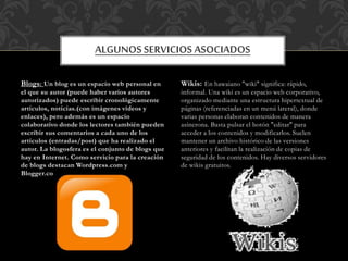 Blogs: Un blog es un espacio web personal en
el que su autor (puede haber varios autores
autorizados) puede escribir cronológicamente
artículos, noticias.(con imágenes vídeos y
enlaces), pero además es un espacio
colaborativo donde los lectores también pueden
escribir sus comentarios a cada uno de los
artículos (entradas/post) que ha realizado el
autor. La blogosfera es el conjunto de blogs que
hay en Internet. Como servicio para la creación
de blogs destacan Wordpress.com y
Blogger.com
Wikis: En hawaiano "wiki" significa: rápido,
informal. Una wiki es un espacio web corporativo,
organizado mediante una estructura hipertextual de
páginas (referenciadas en un menú lateral), donde
varias personas elaboran contenidos de manera
asíncrona. Basta pulsar el botón "editar" para
acceder a los contenidos y modificarlos. Suelen
mantener un archivo histórico de las versiones
anteriores y facilitan la realización de copias de
seguridad de los contenidos. Hay diversos servidores
de wikis gratuitos.
ALGUNOS SERVICIOS ASOCIADOS
 
