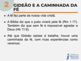 ● A fé faz parte da nossa vida cristã.
● A Bíblia diz que o justo viverá pela fé (Rm 1.17).
Também diz que sem fé é impossível agradar a
Deus (Hb 11.6).
● Até que Gideão saísse à batalha, houve uma
caminhada da fé, com ricas experiências como
veremos:
 