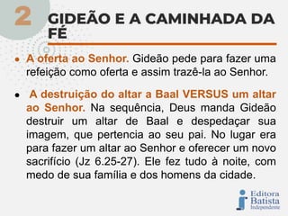 ● A oferta ao Senhor. Gideão pede para fazer uma
refeição como oferta e assim trazê-la ao Senhor.
● A destruição do altar a Baal VERSUS um altar
ao Senhor. Na sequência, Deus manda Gideão
destruir um altar de Baal e despedaçar sua
imagem, que pertencia ao seu pai. No lugar era
para fazer um altar ao Senhor e oferecer um novo
sacrifício (Jz 6.25-27). Ele fez tudo à noite, com
medo de sua família e dos homens da cidade.
 
